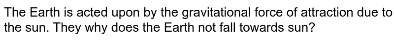 The Earth is acted upon by the gravitational force of attraction due to the sun. They why does the Earth not fall towards sun?