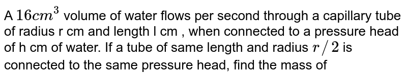 A 16cm^(3) volume of water flows per second through a capillary tube of radius r cm and length l cm , when connected to a pressure head of h cm of water. If a tube of same length and radius r//2 is connected to the same pressure head, find the mass of water flowing per minutes through the tube.