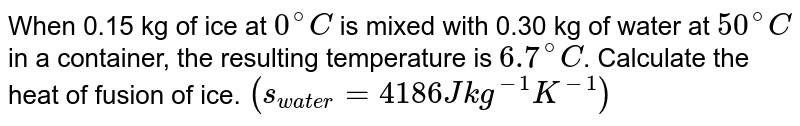 When 0.15 kg of ice at `0^(@)C` is mixed with 0.30 kg of water at `50^(@)C` in a container, the resulting temperature is `6.7^(@)C`. Calculate the heat of fusion of ice. `(s_(water) = 4186 J kg^(-1)K^(-1))` 