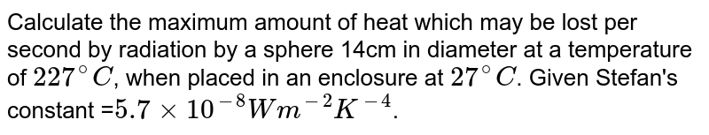 Calculate the maximum amount of heat which may be lost per second by radiation by a sphere 14cm in diameter at a temperature of `227^(@)C`, when placed in an enclosure at `27^(@)C`. Given Stefan's constant =`5.7 xx 10^(-8)Wm^(-2)K^(-4)`.