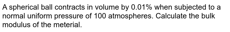 A spherical ball contracts in volume by 0.01% when subjected to a normal uniform pressure of 100 atmospheres. Calculate the bulk modulus of the meterial.