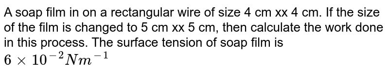 A soap film in on a rectangular wire of size 4 cm xx 4 cm. If the size of the film is changed to 5 cm xx 5 cm, then calculate the work done in this process. The surface tension of soap film is 6xx10^(-2) Nm^(-1)