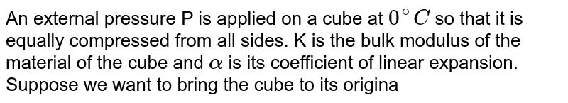 An external pressure P is applied on a cube at 0^(@)C so that it is equally compressed from all sides. K is the bulk modulus of the material of the cube and alpha is its coefficient of linear expansion. Suppose we want to bring the cube to its original size by heating. The temperature should be raised by