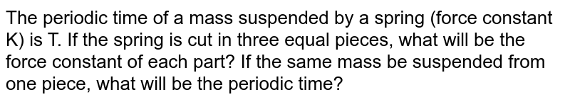 The periodic time of a mass suspended by a spring (force constant K) is T. If the spring is cut in three equal pieces, what will be the force constant of each part? If the same mass be suspended from one piece, what will be the periodic time?