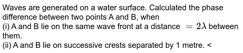 Waves are generated on a water surface. Calculated the phase difference between two points A and B, when <br> (i)  A and B lie on the same wave front at a distance `=2lambda` between them. <br> (ii) A and B lie on successive crests separated by 1 metre. <br> (iii) A and B lie on successive troughs separated by 1.5m 