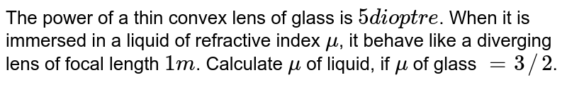 The power of a thin convex lens of glass is `5 dioptre`. When it is immersed in a liquid of refractive index `mu`, it behave like a diverging lens of focal length `1m`. Calculate `mu` of liquid, if `mu` of glass `= 3//2`.