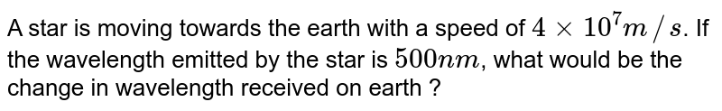 A star is moving towards the earth with a speed of 4 xx 10^(7) m//s . If the wavelength emitted by the star is 500 nm , what would be the change in wavelength received on earth ?