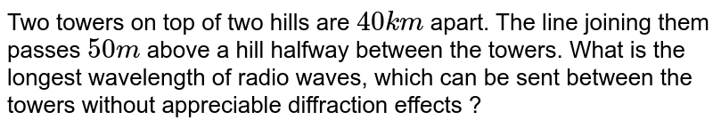 Two towers on top of two hills are `40 km` apart. The line joining them passes `50 m` above a hill halfway between the towers. What is the longest wavelength of radio waves, which can be sent between the towers without appreciable diffraction effects ?