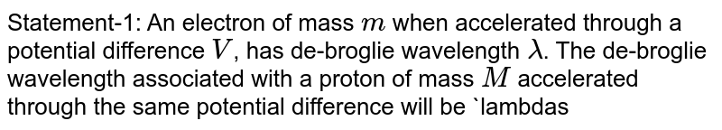 Statement-1: An electron of mass m when accelerated through a potential difference V , has de-broglie wavelength lambda . The de-broglie wavelength associated with a proton of mass M accelerated through the same potential difference will be lambdasqrt(M//m) . Statement-2: de-broglie wavelength lambda=h/(sqrt(2meV)) .