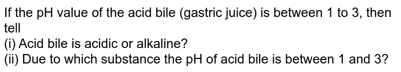 If the pH value of the acid bile (gastric juice) is between 1 to 3, then tell (i) Acid bile is acidic or alkaline? (ii) Due to which substance the pH of acid bile is between 1 and 3?