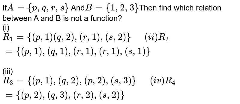 If A={p,q,r,s} And B={1,2,3} Then find which relation from A to B is not a function? (i) R_(1)={(p,1)(q,2),(r,1),(s,2)} (ii) R_(2)={(p,1),(q,1),(r,1),(r,1),(s,1)} (iii) R_(3)={(p,1),(q,2),(p,2),(s,3)} (iv) R_(4)={(p,2),(q,3),(r,2),(s,2)}