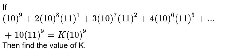If (10)^(9)+2(10)^(8)(11)^(1)+3(10)^(7)(11)^(2)+4(10)^(6)(11)^(3)+...+10(11)^(9)=K(10)^(9) Then find the value of K.