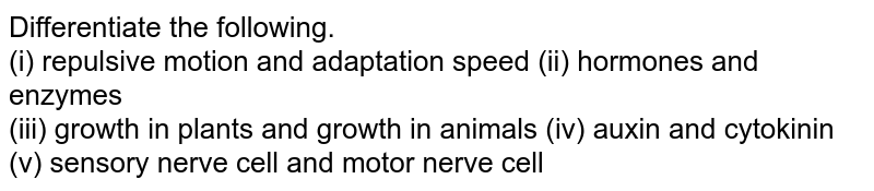 Differentiate the following. (i) repulsive motion and adaptation speed (ii) hormones and enzymes (iii) growth in plants and growth in animals (iv) auxin and cytokinin (v) sensory nerve cell and motor nerve cell