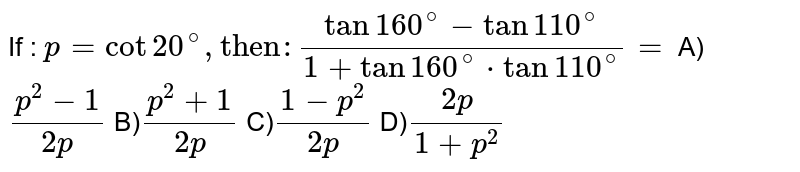 If : p = cot 20^(@),"then": (tan 160^(@) - tan 110^(@))/(1 +tan 160^(@) * tan 110^(@))= A) (p^(2)-1)/(2p) B) (p^(2)+1)/(2p) C) (1-p^(2))/(2p) D) (2p)/(1 + p^(2))