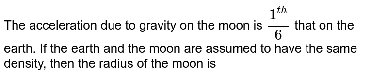 The acceleration due to gravity on the moon is `(1^(th))/(6)` that on the earth. If the earth and the moon are assumed to have the same density, then the radius of the moon is 