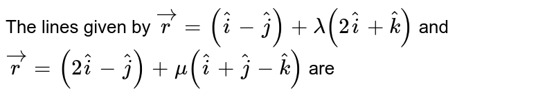 The lines given by `vecr = (hati - hatj) +lambda(2hati +hatk)` and `vecr = (2hati - hatj) + mu(hati +hatj -hatk)` are 