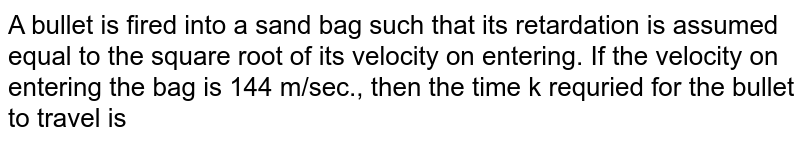 A bullet is fired into a sand bag such that its retardation is assumed equal to the square root of its velocity on entering. If the velocity on entering the bag is 144 m/sec., then the time k requried for the bullet to travel is