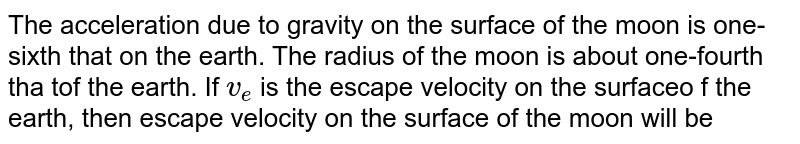 The acceleration due to gravity on the surface of the moon is one-sixth that on the earth. The radius of the moon is about one-fourth tha tof the earth. If `v_(e)` is the escape velocity on the surfaceo f the earth, then escape velocity on the surface of the moon will be