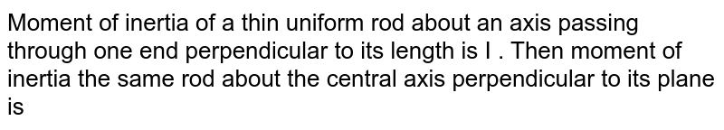 Moment of inertia of a thin uniform rod about an axis passing through one end perpendicular to its length is I . Then moment of inertia the same rod about the central axis perpendicular to its plane is