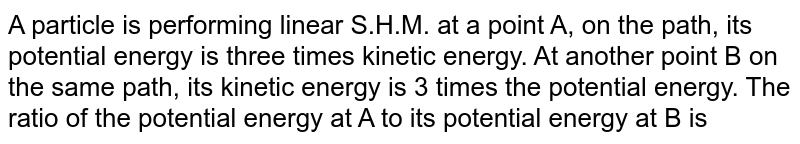 A particle is performing linear S.H.M. at a point A, on the path, its potential energy is three times kinetic energy. At another point B on the same path, its kinetic energy is 3 times the potential energy. The ratio of the potential energy at A to its potential energy at B is