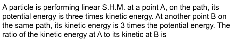 A particle is performing linear S.H.M. at a point A, on the path, its potential energy is three times kinetic energy. At another point B on the same path, its kinetic energy is 3 times the potential energy. The ratio of the kinetic energy at A to its kinetic at B is