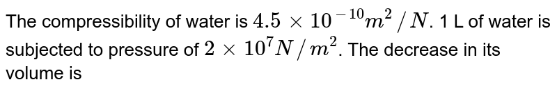 The compressibility of water is 4.5xx10^(-10)m^(2)//N . 1 L of water is subjected to pressure of 2xx10^(7)N//m^(2) . The decrease in its volume is