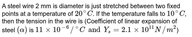 A steel wire 2 mm is diameter is just stretched between two fixed points at a temperature of `20^(@)C`. If the temperature falls to `10^(@)C`, then the tension in the wire is (Coefficient of linear expansion of steel `(alpha)` is `11xx10^(-6)//""^(@)C and Y_(s)=2.1xx10^(11)N//m^(2)`)