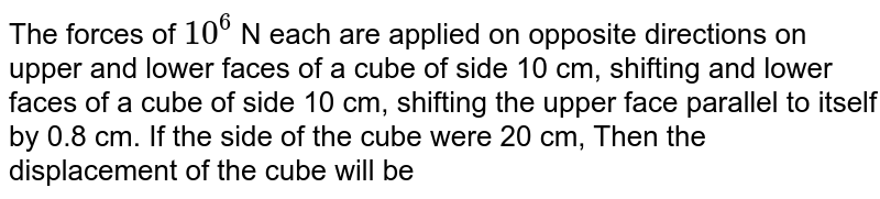 The forces of `10^(6)` N each are applied on opposite  directions  on upper and lower faces of a cube of side 10 cm, shifting and lower faces of a cube of side 10 cm, shifting the upper face parallel to itself by 0.8 cm. If the side of the cube were 20 cm,  Then the displacement of the cube will be 