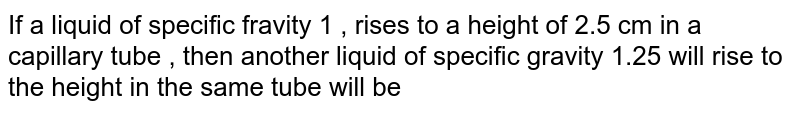 If a liquid of specific fravity 1 , rises to a height of 2.5 cm in a capillary tube , then another liquid of specific gravity 1.25 will rise to the height in the same tube will be
