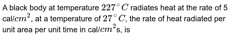 A black body at temperature `227^(@)C` radiates heat at the rate of 5 cal/`cm^(2)`, at a temperature of `27^(@)C`, the rate of heat radiated per unit area per unit time in cal/`cm^(2)`s, is