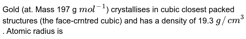 Gold (at. Mass 197 g mol^(-1) ) crystallises in cubic closest packed structures (the face-crntred cubic) and has a density of 19.3 g//cm^(3) . Atomic radius is
