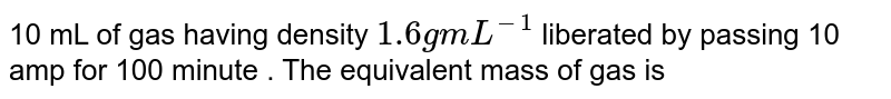 10 mL of gas having density 1.6 g mL^(-1) liberated by passing 10 amp for 100 minute . The equivalent mass of gas is