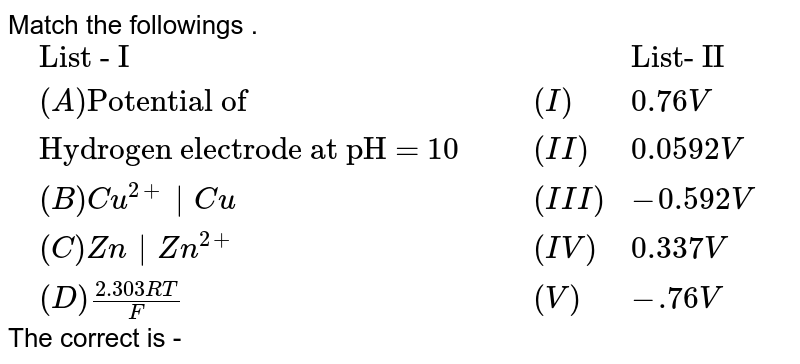 Match the followings . <br> `{:(,"List - I" ,, ,"List- II") , (,(A) "Potential of"  ,, (I), 0.76 V), (, "Hydrogen electrode at pH = 10 " ,, (II) , 0.0592 V), (, (B) Cu^(2+)|Cu ,, (III) , -0.592 V), (, (C) Zn|Zn^(2+) ,, (IV) , 0.337 V), (, (D) (2.303RT)/(F) ,, (V) , -.76V):}` <br> The correct is - 