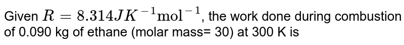 Given R=8.314 JK^(-1) "mol"^(-1) , the work done during combustion of 0.090 kg of ethane (molar mass= 30) at 300 K is
