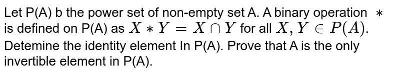 Let P(A) b the power set of non-empty set A. A binary operation `**` is defined on P(A) as `X**Y=XcapY` for all `X,YinP(A)`. Detemine the identity element In P(A). Prove that A is the only invertible element in P(A).