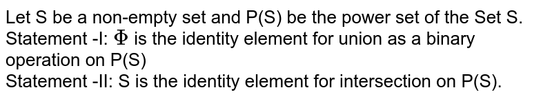 Let S be a non-empty set and P(S) be the power set of the Set S. <br> Statement -I: `Phi` is the identity element for union as a binary operation on P(S) <br> Statement -II: S is the identity element for intersection on P(S).