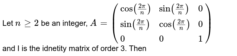Let `n ge 2` be an integer, `A=({:(cos((2pi)/(n)),sin((2pi)/(n)),0),(sin((2pi)/(n)),cos((2pi)/(n)),0),(0,0,1):})` <br> and I is the idnetity matrix of order 3. Then 