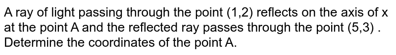 A ray of light passing through the point (1,2) reflects on the axis of x at the point A and the reflected ray passes through the point (5,3) . Determine the coordinates of the point A.