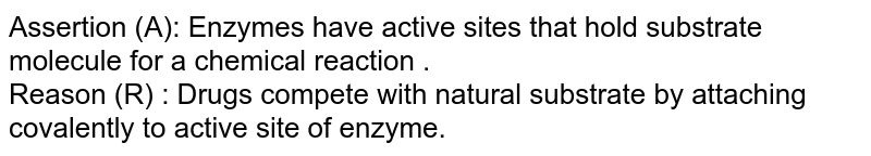 Assertion (A): Enzymes have active sites that hold substrate molecule for a chemical reaction . <br>  Reason (R) : Drugs compete with natural substrate by attaching covalently to active site of enzyme.
