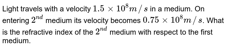 Light travels with a velocity 1.5xx10^(8)m//s in a medium. On entering 2^(nd) medium its velocity becomes 0.75xx10^(8)m//s . What is the refractive index of the 2^(nd) medium with respect to the first medium.