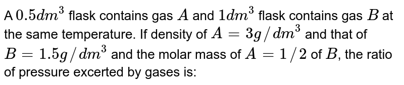 A 0.5 dm^(3) flask contains gas A and 1 dm^(3) flask contains gas B at the same temperature. If density of A= 3g//dm^(3) and that of B= 1.5g //dm^(3) and the molar mass of A= 1//2 of B , the ratio of pressure excerted by gases is: