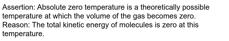 Assertion: Absolute zero temperature is a theoretically possible temperature at which the volume of the gas becomes zero. Reason: The total kinetic energy of molecules is zero at this temperature.