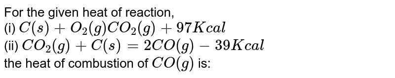 For the given heat of reaction, (i) C(s)+O_(2)(g)CO_(2)(g)+97Kcal (ii) CO_(2)(g)+C(s)=2CO(g)-39Kcal the heat of combustion of CO(g) is: