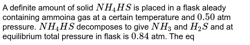 A definite amount of solid NH_(4)HS is placed in a flask aleady containing ammoina gas at a certain temperature and 0.50 atm pressure. NH_(4)HS decomposes to give NH_(3) and H_(2)S and at equilibrium total pressure in flask is 0.84 atm. The equilibrium constant for the reaction is: