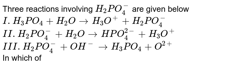 Three reactions involving `H_(2)PO_(4)^(-)` are given below  <br> `I. H_(3)PO_(4)+H_(2)OrarrH_(3)O^(+)+H_(2)PO_(4)^(-)` <br> `II. H_(2)PO_(4)^(-)+H_(2)OrarrHPO_(4)^(2-)+H_(3)O^(+)` <br> `III. H_(2)PO_(4)^(-)+OH^(-)rarrH_(3)PO_(4)+O^(2+)` <br> In which of the above does `H_(2)PO_(4)^(-)` act as an acid?