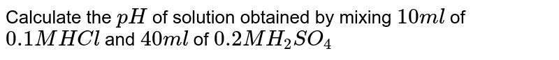 Calculate the `pH` of solution obtained by mixing `10 ml` of `0.1 M HCl` and `40 ml` of `0.2 M H_(2)SO_(4)`