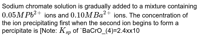 Sodium chromate solution is gradually added to a mixture containing `0.05 M Pb^(2+)` ions and `0.10 M Ba^(2+)` ions. The concentration of the ion precipitating first when the second ion begins to form a percipitate is [Note: `K_(sp)` of `BaCrO_(4)=2.4xx10^(-10)` and `K_(sp)` of `PbCrO_(4)=1.8xx10^(-14)`]
