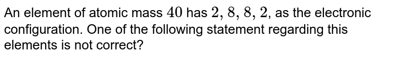 An element of atomic mass 40 has 2,8,8,2 , as the electronic configuration. One of the following statement regarding this elements is not correct?