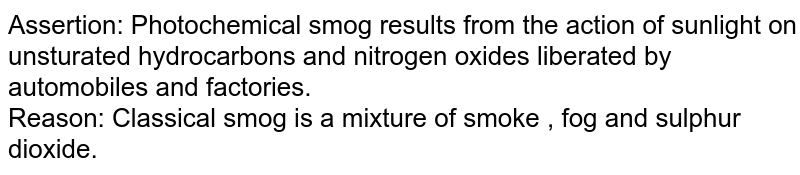 Assertion: Photochemical smog results from the action of sunlight on unsturated hydrocarbons and nitrogen oxides liberated by automobiles and factories. Reason: Classical smog is a mixture of smoke , fog and sulphur dioxide.
