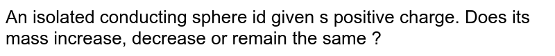 An isolated conducting sphere id given s positive charge. Does its mass increase, decrease or remain the same ?